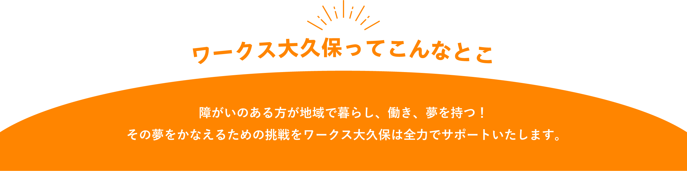 ワークス大久保ってこんなとこ。障がいのある方が地域で暮らし、働き、夢を持つ。その夢をかなえるための挑戦をワークス大久保は全力でサポートいたします。